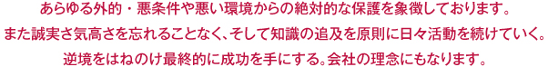 あらゆる外的・悪条件や悪い環境からの絶対的な保護を象徴しております。また誠実さ気高さを忘れることなく、そして知識の追及を原則に日々活動を続けていく。逆境をはねのけ最終的に成功を手にする。会社の理念にもなります。