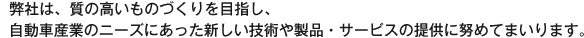1.弊社は、質の高いものづくりを目指し、自動車産業のニーズにあった新しい技術や製品・サービスの提供に努めてまいります。